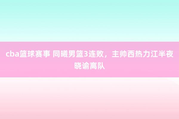 cba篮球赛事 同曦男篮3连败，主帅西热力江半夜晓谕离队