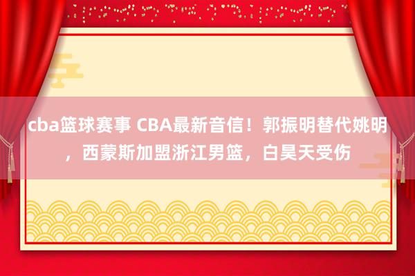 cba篮球赛事 CBA最新音信！郭振明替代姚明，西蒙斯加盟浙江男篮，白昊天受伤