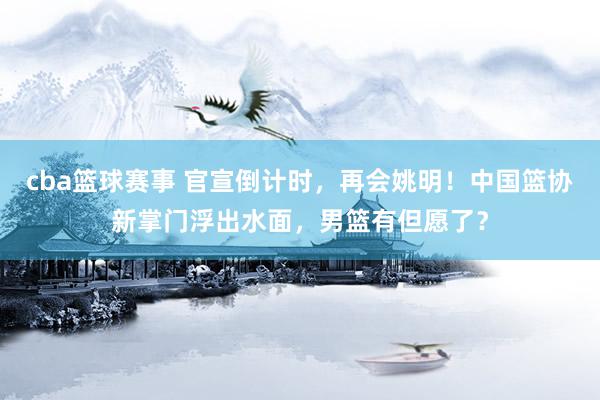 cba篮球赛事 官宣倒计时，再会姚明！中国篮协新掌门浮出水面，男篮有但愿了？