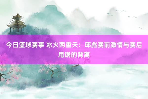 今日篮球赛事 冰火两重天：邱彪赛前激情与赛后甩锅的背离