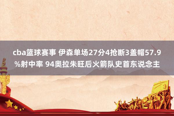 cba篮球赛事 伊森单场27分4抢断3盖帽57.9%射中率 94奥拉朱旺后火箭队史首东说念主