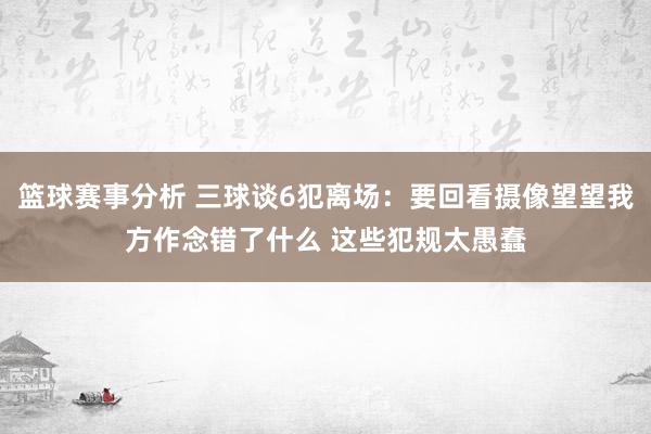 篮球赛事分析 三球谈6犯离场：要回看摄像望望我方作念错了什么 这些犯规太愚蠢