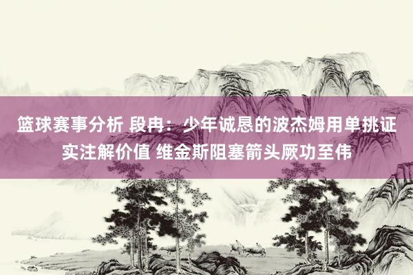 篮球赛事分析 段冉：少年诚恳的波杰姆用单挑证实注解价值 维金斯阻塞箭头厥功至伟