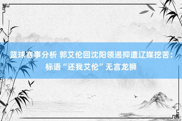 篮球赛事分析 郭艾伦回沈阳领遏抑遭辽媒挖苦：标语“还我艾伦”无言龙狮