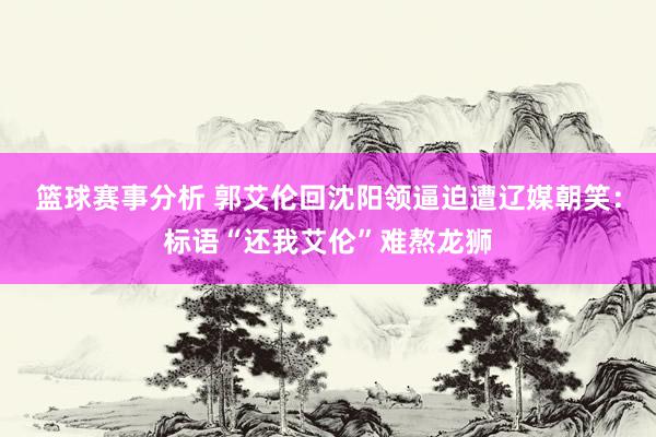 篮球赛事分析 郭艾伦回沈阳领逼迫遭辽媒朝笑：标语“还我艾伦”难熬龙狮