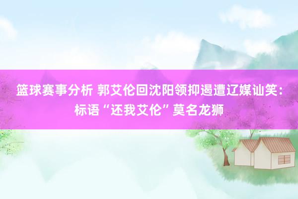 篮球赛事分析 郭艾伦回沈阳领抑遏遭辽媒讪笑：标语“还我艾伦”莫名龙狮