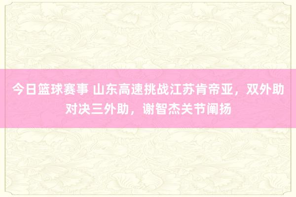 今日篮球赛事 山东高速挑战江苏肯帝亚，双外助对决三外助，谢智杰关节阐扬