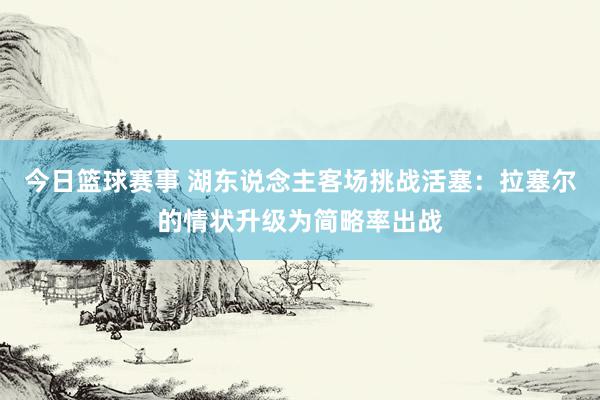 今日篮球赛事 湖东说念主客场挑战活塞：拉塞尔的情状升级为简略率出战