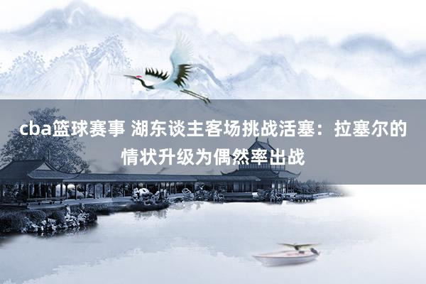 cba篮球赛事 湖东谈主客场挑战活塞：拉塞尔的情状升级为偶然率出战