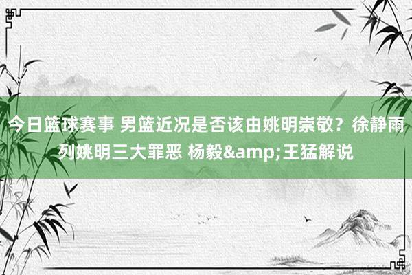 今日篮球赛事 男篮近况是否该由姚明崇敬？徐静雨列姚明三大罪恶 杨毅&王猛解说