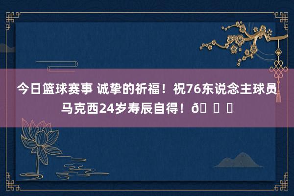 今日篮球赛事 诚挚的祈福！祝76东说念主球员马克西24岁寿辰自得！🎂