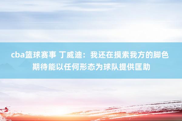 cba篮球赛事 丁威迪：我还在摸索我方的脚色 期待能以任何形态为球队提供匡助