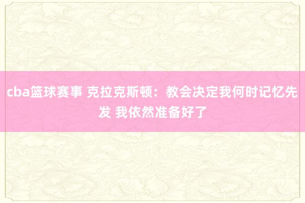 cba篮球赛事 克拉克斯顿：教会决定我何时记忆先发 我依然准备好了