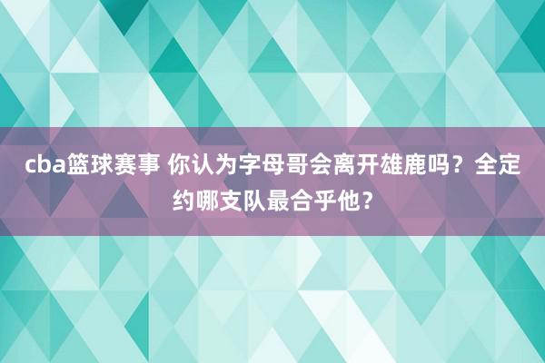 cba篮球赛事 你认为字母哥会离开雄鹿吗？全定约哪支队最合乎他？