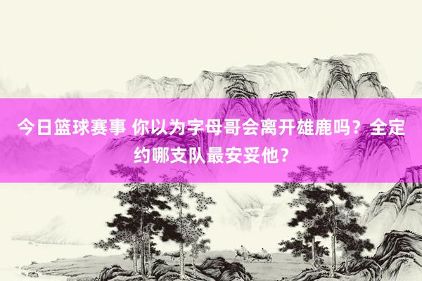 今日篮球赛事 你以为字母哥会离开雄鹿吗？全定约哪支队最安妥他？