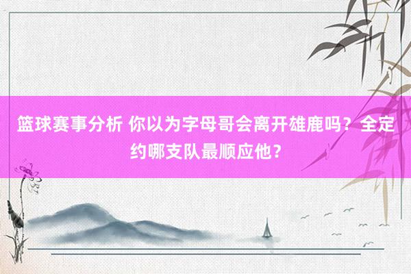 篮球赛事分析 你以为字母哥会离开雄鹿吗？全定约哪支队最顺应他？