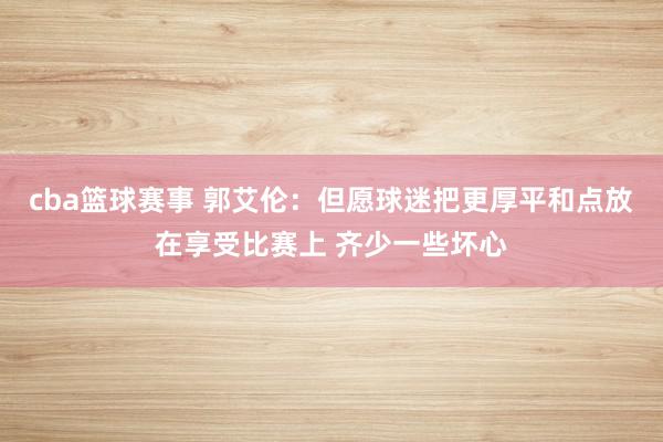 cba篮球赛事 郭艾伦：但愿球迷把更厚平和点放在享受比赛上 齐少一些坏心