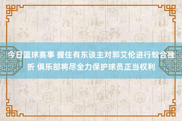 今日篮球赛事 握住有东谈主对郭艾伦进行蚁合挫折 俱乐部将尽全力保护球员正当权利