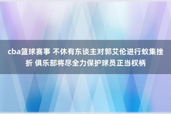 cba篮球赛事 不休有东谈主对郭艾伦进行蚁集挫折 俱乐部将尽全力保护球员正当权柄