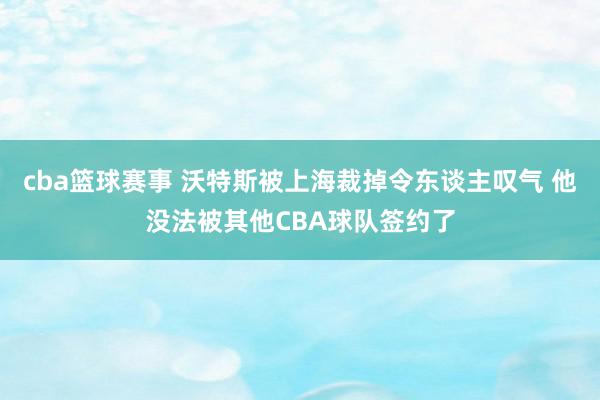 cba篮球赛事 沃特斯被上海裁掉令东谈主叹气 他没法被其他CBA球队签约了