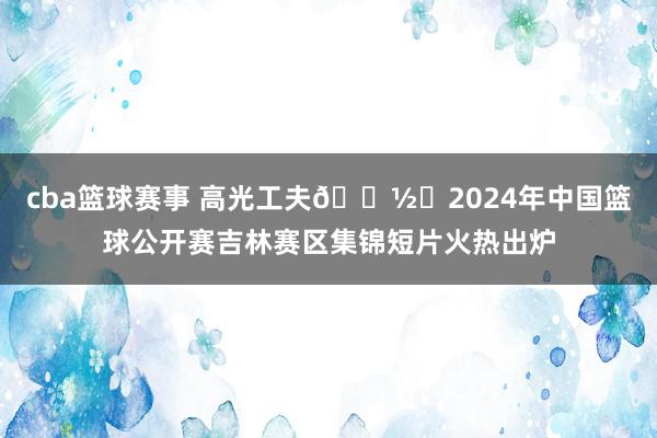 cba篮球赛事 高光工夫📽️2024年中国篮球公开赛吉林赛区集锦短片火热出炉