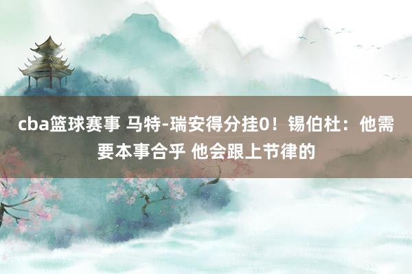 cba篮球赛事 马特-瑞安得分挂0！锡伯杜：他需要本事合乎 他会跟上节律的