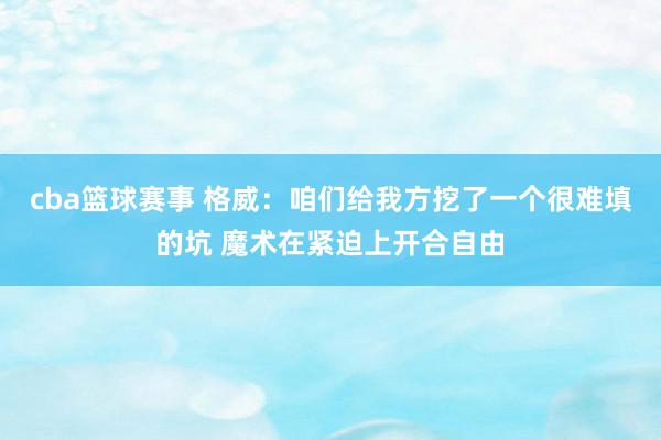 cba篮球赛事 格威：咱们给我方挖了一个很难填的坑 魔术在紧迫上开合自由