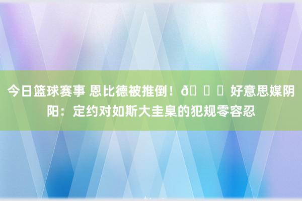 今日篮球赛事 恩比德被推倒！😂好意思媒阴阳：定约对如斯大圭臬的犯规零容忍