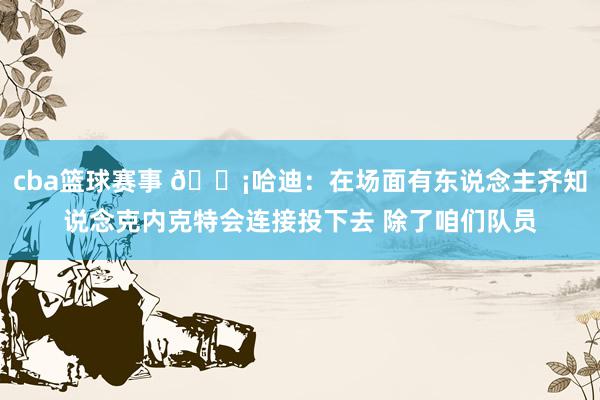 cba篮球赛事 😡哈迪：在场面有东说念主齐知说念克内克特会连接投下去 除了咱们队员