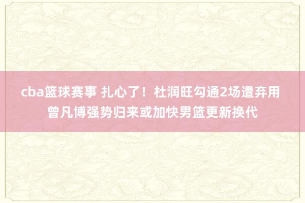 cba篮球赛事 扎心了！杜润旺勾通2场遭弃用 曾凡博强势归来或加快男篮更新换代