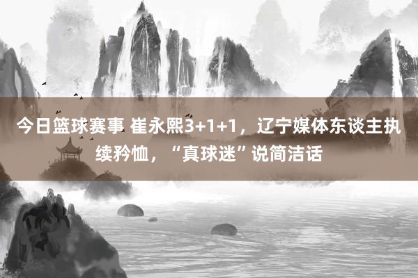 今日篮球赛事 崔永熙3+1+1，辽宁媒体东谈主执续矜恤，“真球迷”说简洁话