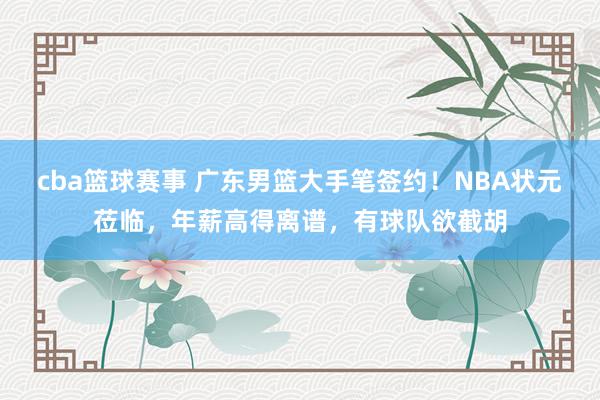 cba篮球赛事 广东男篮大手笔签约！NBA状元莅临，年薪高得离谱，有球队欲截胡