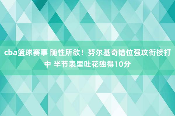 cba篮球赛事 随性所欲！努尔基奇错位强攻衔接打中 半节表里吐花独得10分