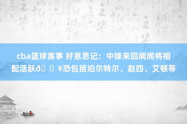 cba篮球赛事 好意思记：中锋来回阛阓将相配活跃🔥恐包括珀尔特尔、赵四、艾顿等