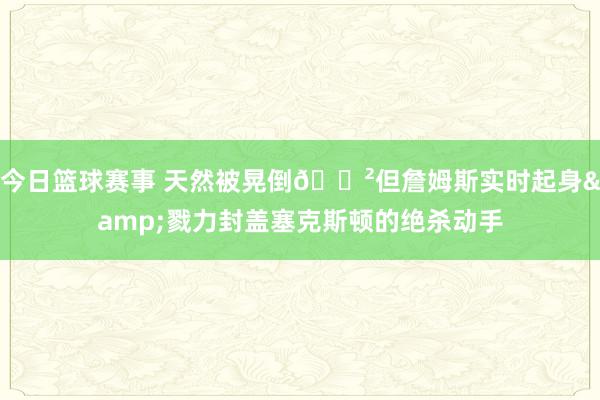 今日篮球赛事 天然被晃倒😲但詹姆斯实时起身&戮力封盖塞克斯顿的绝杀动手