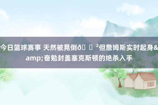 今日篮球赛事 天然被晃倒😲但詹姆斯实时起身&奋勉封盖塞克斯顿的绝杀入手