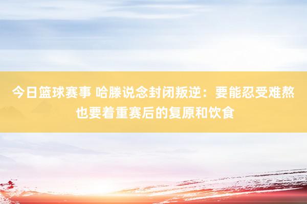 今日篮球赛事 哈滕说念封闭叛逆：要能忍受难熬 也要着重赛后的复原和饮食