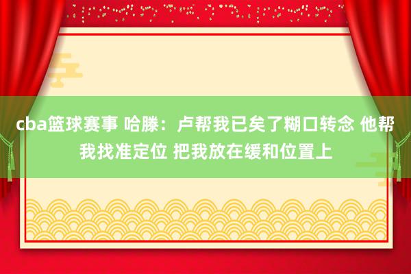 cba篮球赛事 哈滕：卢帮我已矣了糊口转念 他帮我找准定位 把我放在缓和位置上