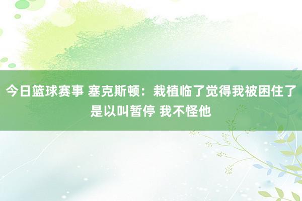 今日篮球赛事 塞克斯顿：栽植临了觉得我被困住了是以叫暂停 我不怪他