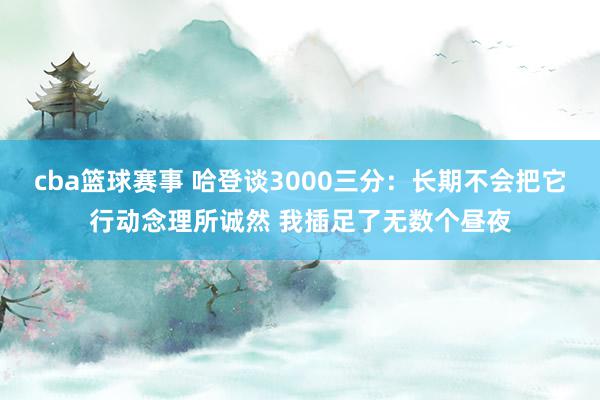 cba篮球赛事 哈登谈3000三分：长期不会把它行动念理所诚然 我插足了无数个昼夜