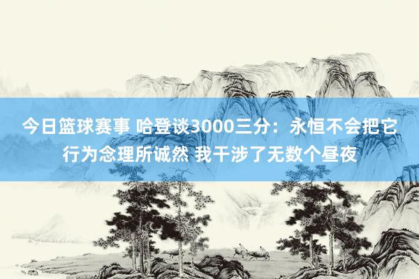 今日篮球赛事 哈登谈3000三分：永恒不会把它行为念理所诚然 我干涉了无数个昼夜