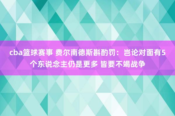 cba篮球赛事 费尔南德斯斟酌罚：岂论对面有5个东说念主仍是更多 皆要不竭战争