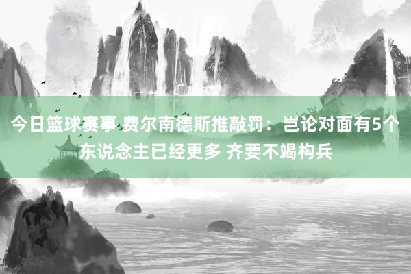 今日篮球赛事 费尔南德斯推敲罚：岂论对面有5个东说念主已经更多 齐要不竭构兵