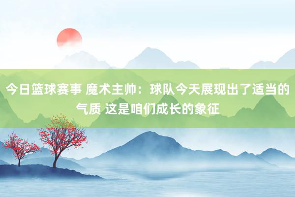 今日篮球赛事 魔术主帅：球队今天展现出了适当的气质 这是咱们成长的象征