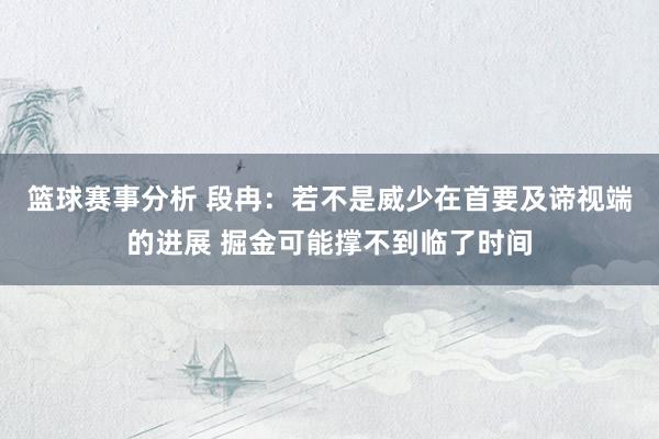 篮球赛事分析 段冉：若不是威少在首要及谛视端的进展 掘金可能撑不到临了时间