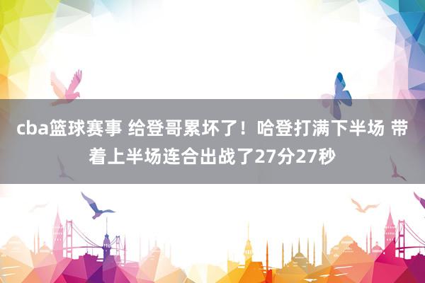 cba篮球赛事 给登哥累坏了！哈登打满下半场 带着上半场连合出战了27分27秒