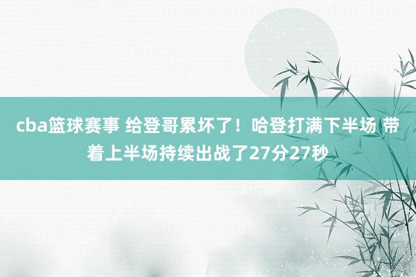 cba篮球赛事 给登哥累坏了！哈登打满下半场 带着上半场持续出战了27分27秒