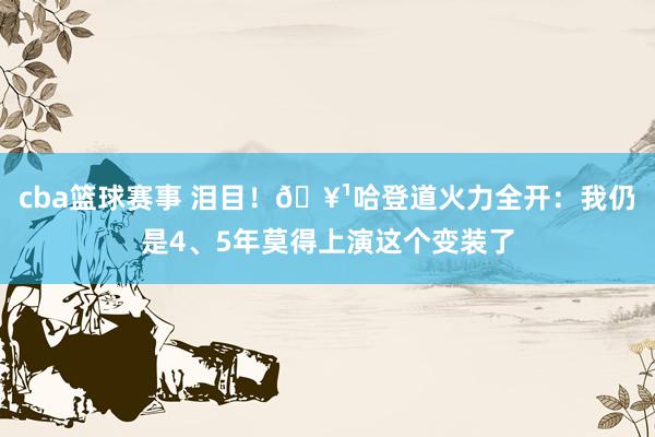 cba篮球赛事 泪目！🥹哈登道火力全开：我仍是4、5年莫得上演这个变装了