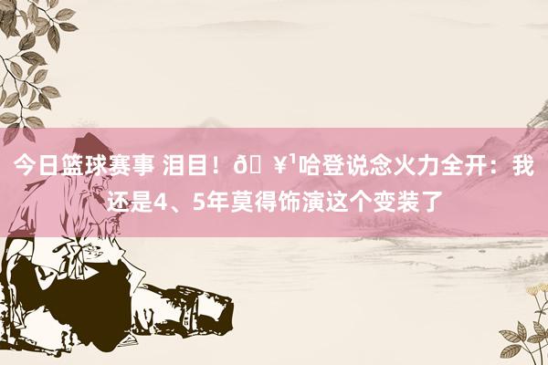 今日篮球赛事 泪目！🥹哈登说念火力全开：我还是4、5年莫得饰演这个变装了