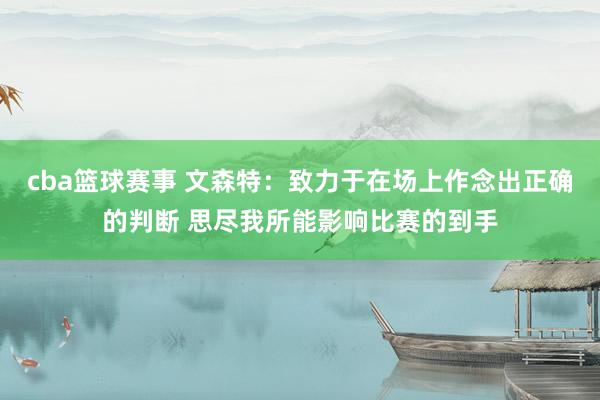 cba篮球赛事 文森特：致力于在场上作念出正确的判断 思尽我所能影响比赛的到手